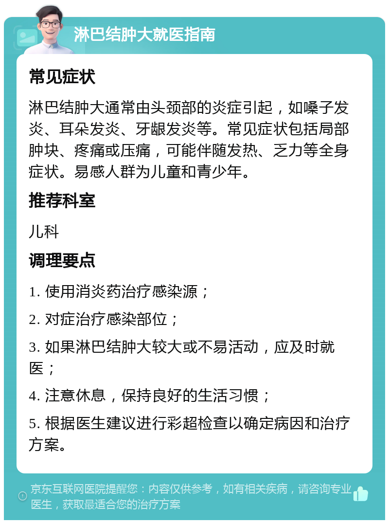 淋巴结肿大就医指南 常见症状 淋巴结肿大通常由头颈部的炎症引起，如嗓子发炎、耳朵发炎、牙龈发炎等。常见症状包括局部肿块、疼痛或压痛，可能伴随发热、乏力等全身症状。易感人群为儿童和青少年。 推荐科室 儿科 调理要点 1. 使用消炎药治疗感染源； 2. 对症治疗感染部位； 3. 如果淋巴结肿大较大或不易活动，应及时就医； 4. 注意休息，保持良好的生活习惯； 5. 根据医生建议进行彩超检查以确定病因和治疗方案。