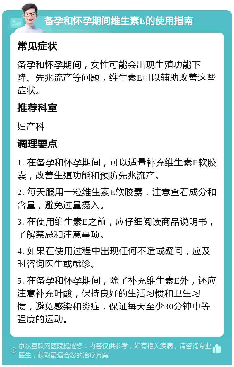 备孕和怀孕期间维生素E的使用指南 常见症状 备孕和怀孕期间，女性可能会出现生殖功能下降、先兆流产等问题，维生素E可以辅助改善这些症状。 推荐科室 妇产科 调理要点 1. 在备孕和怀孕期间，可以适量补充维生素E软胶囊，改善生殖功能和预防先兆流产。 2. 每天服用一粒维生素E软胶囊，注意查看成分和含量，避免过量摄入。 3. 在使用维生素E之前，应仔细阅读商品说明书，了解禁忌和注意事项。 4. 如果在使用过程中出现任何不适或疑问，应及时咨询医生或就诊。 5. 在备孕和怀孕期间，除了补充维生素E外，还应注意补充叶酸，保持良好的生活习惯和卫生习惯，避免感染和炎症，保证每天至少30分钟中等强度的运动。