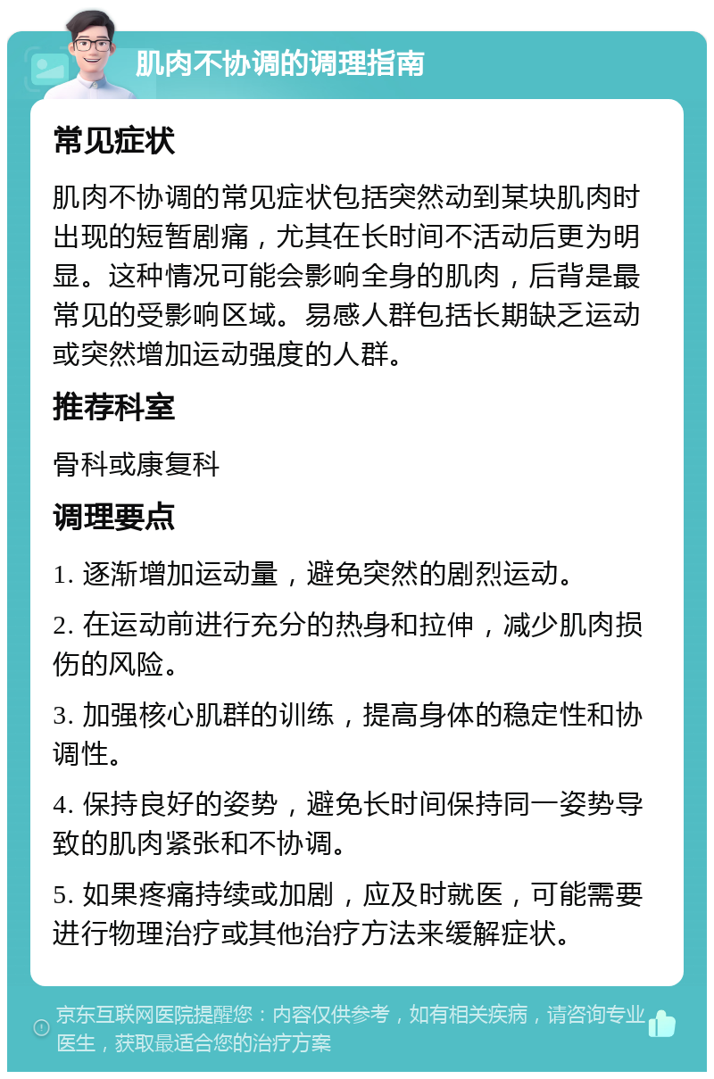 肌肉不协调的调理指南 常见症状 肌肉不协调的常见症状包括突然动到某块肌肉时出现的短暂剧痛，尤其在长时间不活动后更为明显。这种情况可能会影响全身的肌肉，后背是最常见的受影响区域。易感人群包括长期缺乏运动或突然增加运动强度的人群。 推荐科室 骨科或康复科 调理要点 1. 逐渐增加运动量，避免突然的剧烈运动。 2. 在运动前进行充分的热身和拉伸，减少肌肉损伤的风险。 3. 加强核心肌群的训练，提高身体的稳定性和协调性。 4. 保持良好的姿势，避免长时间保持同一姿势导致的肌肉紧张和不协调。 5. 如果疼痛持续或加剧，应及时就医，可能需要进行物理治疗或其他治疗方法来缓解症状。