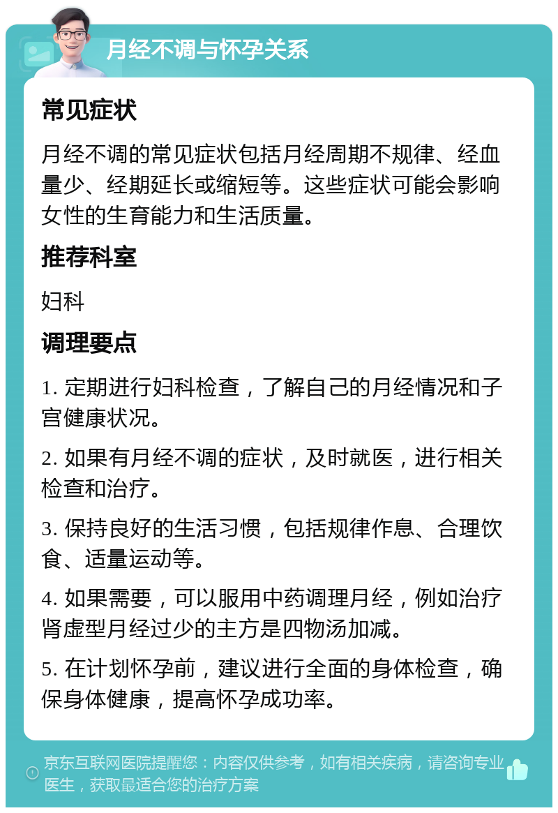 月经不调与怀孕关系 常见症状 月经不调的常见症状包括月经周期不规律、经血量少、经期延长或缩短等。这些症状可能会影响女性的生育能力和生活质量。 推荐科室 妇科 调理要点 1. 定期进行妇科检查，了解自己的月经情况和子宫健康状况。 2. 如果有月经不调的症状，及时就医，进行相关检查和治疗。 3. 保持良好的生活习惯，包括规律作息、合理饮食、适量运动等。 4. 如果需要，可以服用中药调理月经，例如治疗肾虚型月经过少的主方是四物汤加减。 5. 在计划怀孕前，建议进行全面的身体检查，确保身体健康，提高怀孕成功率。