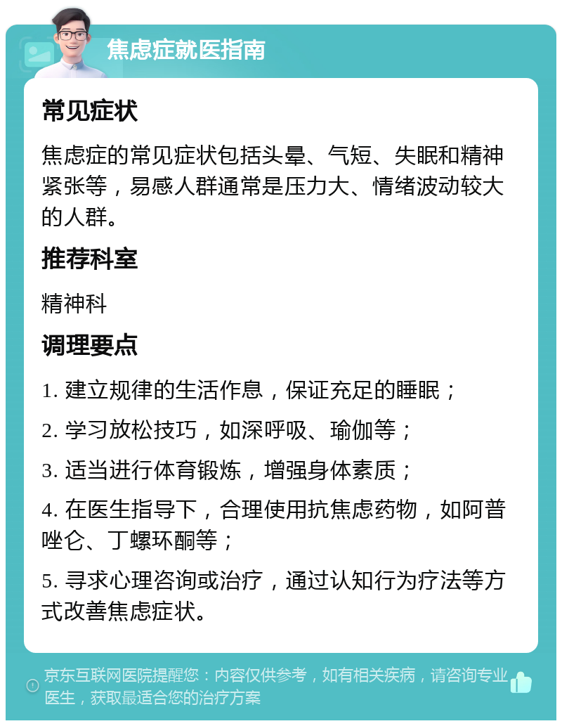 焦虑症就医指南 常见症状 焦虑症的常见症状包括头晕、气短、失眠和精神紧张等，易感人群通常是压力大、情绪波动较大的人群。 推荐科室 精神科 调理要点 1. 建立规律的生活作息，保证充足的睡眠； 2. 学习放松技巧，如深呼吸、瑜伽等； 3. 适当进行体育锻炼，增强身体素质； 4. 在医生指导下，合理使用抗焦虑药物，如阿普唑仑、丁螺环酮等； 5. 寻求心理咨询或治疗，通过认知行为疗法等方式改善焦虑症状。