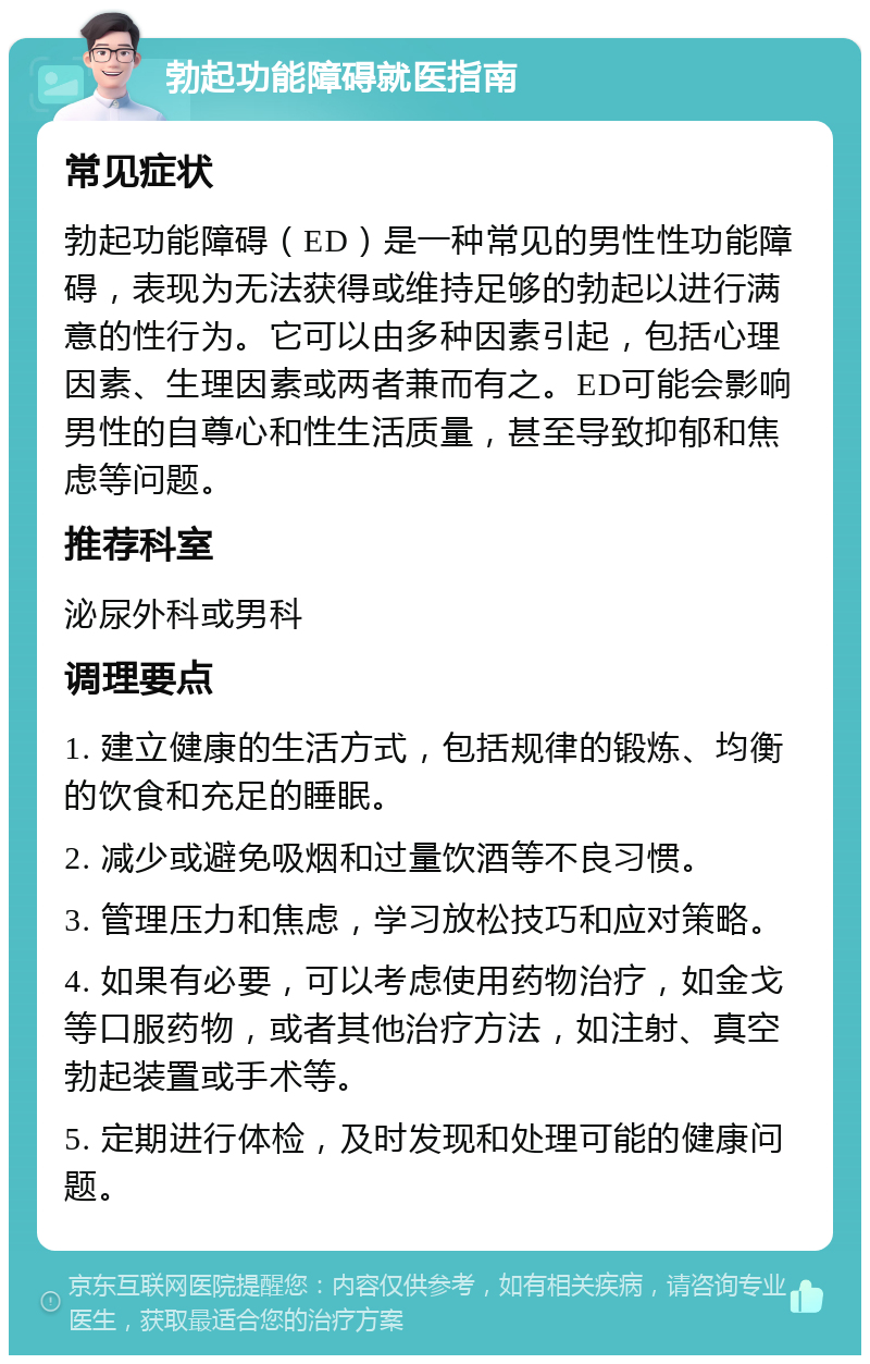 勃起功能障碍就医指南 常见症状 勃起功能障碍（ED）是一种常见的男性性功能障碍，表现为无法获得或维持足够的勃起以进行满意的性行为。它可以由多种因素引起，包括心理因素、生理因素或两者兼而有之。ED可能会影响男性的自尊心和性生活质量，甚至导致抑郁和焦虑等问题。 推荐科室 泌尿外科或男科 调理要点 1. 建立健康的生活方式，包括规律的锻炼、均衡的饮食和充足的睡眠。 2. 减少或避免吸烟和过量饮酒等不良习惯。 3. 管理压力和焦虑，学习放松技巧和应对策略。 4. 如果有必要，可以考虑使用药物治疗，如金戈等口服药物，或者其他治疗方法，如注射、真空勃起装置或手术等。 5. 定期进行体检，及时发现和处理可能的健康问题。