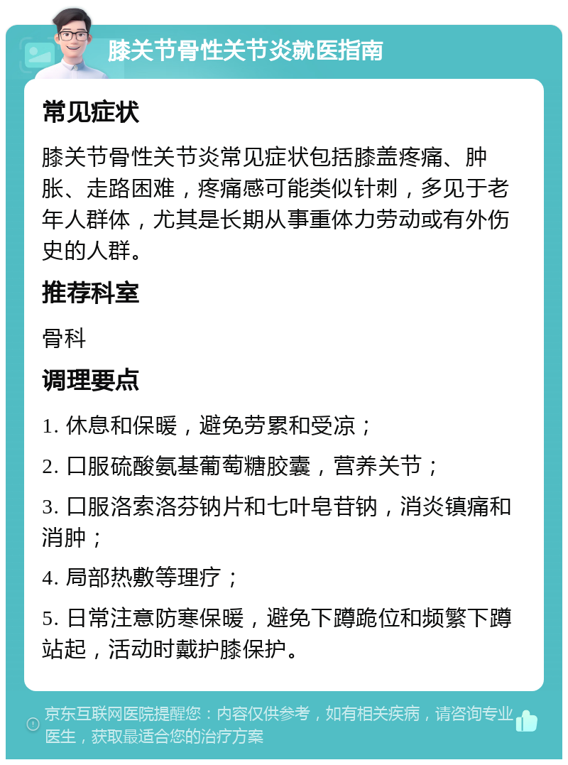 膝关节骨性关节炎就医指南 常见症状 膝关节骨性关节炎常见症状包括膝盖疼痛、肿胀、走路困难，疼痛感可能类似针刺，多见于老年人群体，尤其是长期从事重体力劳动或有外伤史的人群。 推荐科室 骨科 调理要点 1. 休息和保暖，避免劳累和受凉； 2. 口服硫酸氨基葡萄糖胶囊，营养关节； 3. 口服洛索洛芬钠片和七叶皂苷钠，消炎镇痛和消肿； 4. 局部热敷等理疗； 5. 日常注意防寒保暖，避免下蹲跪位和频繁下蹲站起，活动时戴护膝保护。