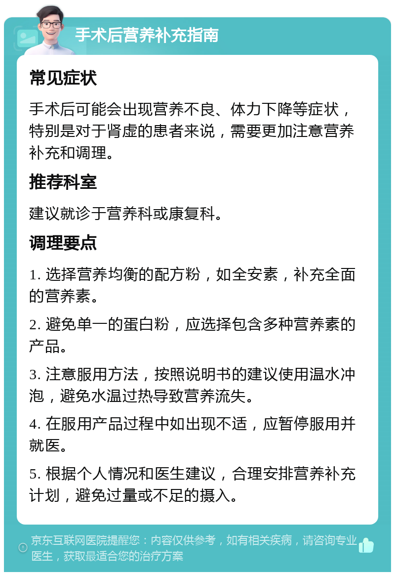 手术后营养补充指南 常见症状 手术后可能会出现营养不良、体力下降等症状，特别是对于肾虚的患者来说，需要更加注意营养补充和调理。 推荐科室 建议就诊于营养科或康复科。 调理要点 1. 选择营养均衡的配方粉，如全安素，补充全面的营养素。 2. 避免单一的蛋白粉，应选择包含多种营养素的产品。 3. 注意服用方法，按照说明书的建议使用温水冲泡，避免水温过热导致营养流失。 4. 在服用产品过程中如出现不适，应暂停服用并就医。 5. 根据个人情况和医生建议，合理安排营养补充计划，避免过量或不足的摄入。