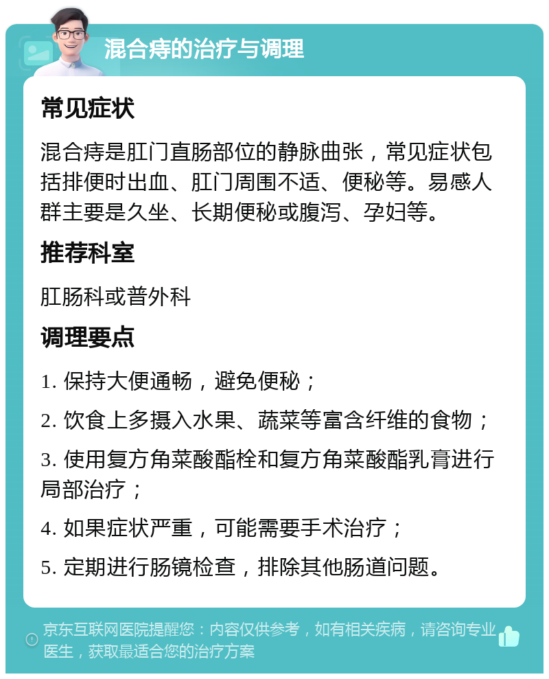 混合痔的治疗与调理 常见症状 混合痔是肛门直肠部位的静脉曲张，常见症状包括排便时出血、肛门周围不适、便秘等。易感人群主要是久坐、长期便秘或腹泻、孕妇等。 推荐科室 肛肠科或普外科 调理要点 1. 保持大便通畅，避免便秘； 2. 饮食上多摄入水果、蔬菜等富含纤维的食物； 3. 使用复方角菜酸酯栓和复方角菜酸酯乳膏进行局部治疗； 4. 如果症状严重，可能需要手术治疗； 5. 定期进行肠镜检查，排除其他肠道问题。