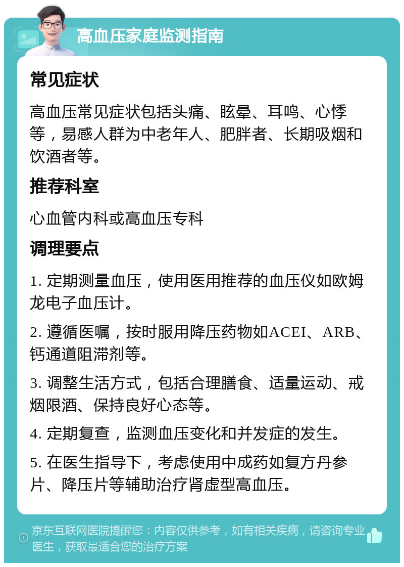 高血压家庭监测指南 常见症状 高血压常见症状包括头痛、眩晕、耳鸣、心悸等，易感人群为中老年人、肥胖者、长期吸烟和饮酒者等。 推荐科室 心血管内科或高血压专科 调理要点 1. 定期测量血压，使用医用推荐的血压仪如欧姆龙电子血压计。 2. 遵循医嘱，按时服用降压药物如ACEI、ARB、钙通道阻滞剂等。 3. 调整生活方式，包括合理膳食、适量运动、戒烟限酒、保持良好心态等。 4. 定期复查，监测血压变化和并发症的发生。 5. 在医生指导下，考虑使用中成药如复方丹参片、降压片等辅助治疗肾虚型高血压。