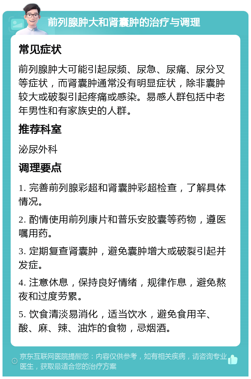 前列腺肿大和肾囊肿的治疗与调理 常见症状 前列腺肿大可能引起尿频、尿急、尿痛、尿分叉等症状，而肾囊肿通常没有明显症状，除非囊肿较大或破裂引起疼痛或感染。易感人群包括中老年男性和有家族史的人群。 推荐科室 泌尿外科 调理要点 1. 完善前列腺彩超和肾囊肿彩超检查，了解具体情况。 2. 酌情使用前列康片和普乐安胶囊等药物，遵医嘱用药。 3. 定期复查肾囊肿，避免囊肿增大或破裂引起并发症。 4. 注意休息，保持良好情绪，规律作息，避免熬夜和过度劳累。 5. 饮食清淡易消化，适当饮水，避免食用辛、酸、麻、辣、油炸的食物，忌烟酒。