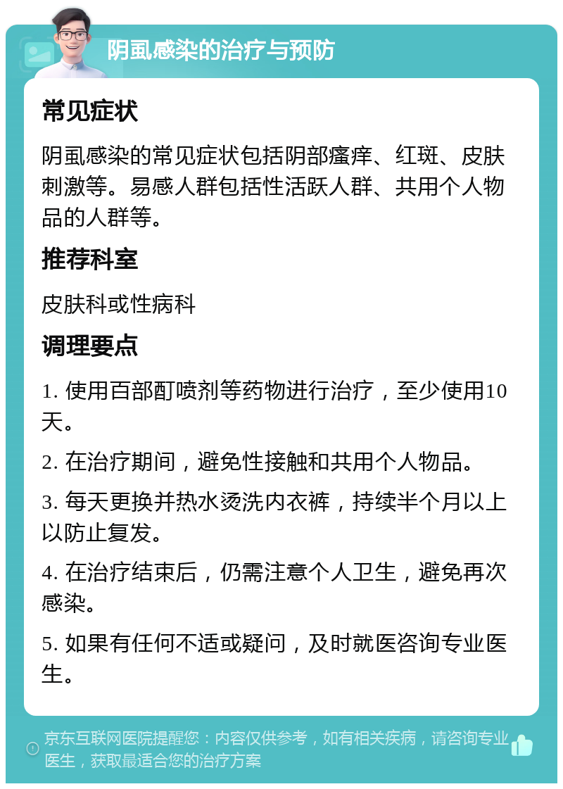 阴虱感染的治疗与预防 常见症状 阴虱感染的常见症状包括阴部瘙痒、红斑、皮肤刺激等。易感人群包括性活跃人群、共用个人物品的人群等。 推荐科室 皮肤科或性病科 调理要点 1. 使用百部酊喷剂等药物进行治疗，至少使用10天。 2. 在治疗期间，避免性接触和共用个人物品。 3. 每天更换并热水烫洗内衣裤，持续半个月以上以防止复发。 4. 在治疗结束后，仍需注意个人卫生，避免再次感染。 5. 如果有任何不适或疑问，及时就医咨询专业医生。