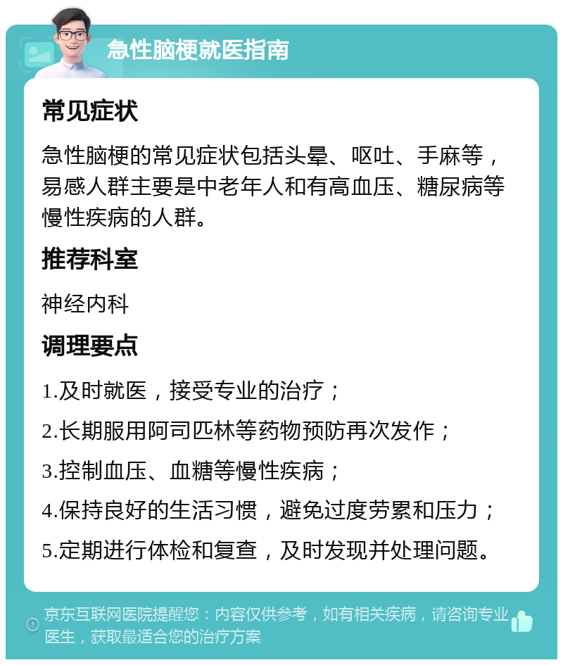 急性脑梗就医指南 常见症状 急性脑梗的常见症状包括头晕、呕吐、手麻等，易感人群主要是中老年人和有高血压、糖尿病等慢性疾病的人群。 推荐科室 神经内科 调理要点 1.及时就医，接受专业的治疗； 2.长期服用阿司匹林等药物预防再次发作； 3.控制血压、血糖等慢性疾病； 4.保持良好的生活习惯，避免过度劳累和压力； 5.定期进行体检和复查，及时发现并处理问题。