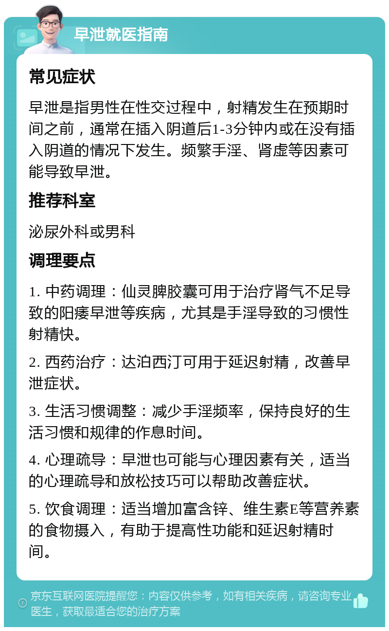 早泄就医指南 常见症状 早泄是指男性在性交过程中，射精发生在预期时间之前，通常在插入阴道后1-3分钟内或在没有插入阴道的情况下发生。频繁手淫、肾虚等因素可能导致早泄。 推荐科室 泌尿外科或男科 调理要点 1. 中药调理：仙灵脾胶囊可用于治疗肾气不足导致的阳痿早泄等疾病，尤其是手淫导致的习惯性射精快。 2. 西药治疗：达泊西汀可用于延迟射精，改善早泄症状。 3. 生活习惯调整：减少手淫频率，保持良好的生活习惯和规律的作息时间。 4. 心理疏导：早泄也可能与心理因素有关，适当的心理疏导和放松技巧可以帮助改善症状。 5. 饮食调理：适当增加富含锌、维生素E等营养素的食物摄入，有助于提高性功能和延迟射精时间。