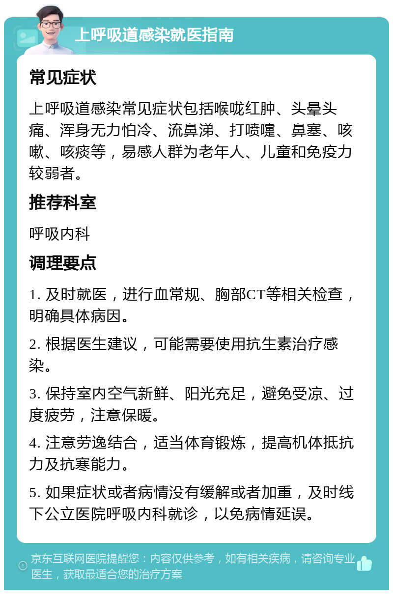 上呼吸道感染就医指南 常见症状 上呼吸道感染常见症状包括喉咙红肿、头晕头痛、浑身无力怕冷、流鼻涕、打喷嚏、鼻塞、咳嗽、咳痰等，易感人群为老年人、儿童和免疫力较弱者。 推荐科室 呼吸内科 调理要点 1. 及时就医，进行血常规、胸部CT等相关检查，明确具体病因。 2. 根据医生建议，可能需要使用抗生素治疗感染。 3. 保持室内空气新鲜、阳光充足，避免受凉、过度疲劳，注意保暖。 4. 注意劳逸结合，适当体育锻炼，提高机体抵抗力及抗寒能力。 5. 如果症状或者病情没有缓解或者加重，及时线下公立医院呼吸内科就诊，以免病情延误。