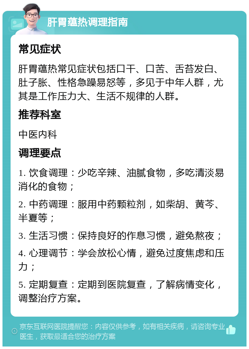 肝胃蕴热调理指南 常见症状 肝胃蕴热常见症状包括口干、口苦、舌苔发白、肚子胀、性格急躁易怒等，多见于中年人群，尤其是工作压力大、生活不规律的人群。 推荐科室 中医内科 调理要点 1. 饮食调理：少吃辛辣、油腻食物，多吃清淡易消化的食物； 2. 中药调理：服用中药颗粒剂，如柴胡、黄芩、半夏等； 3. 生活习惯：保持良好的作息习惯，避免熬夜； 4. 心理调节：学会放松心情，避免过度焦虑和压力； 5. 定期复查：定期到医院复查，了解病情变化，调整治疗方案。