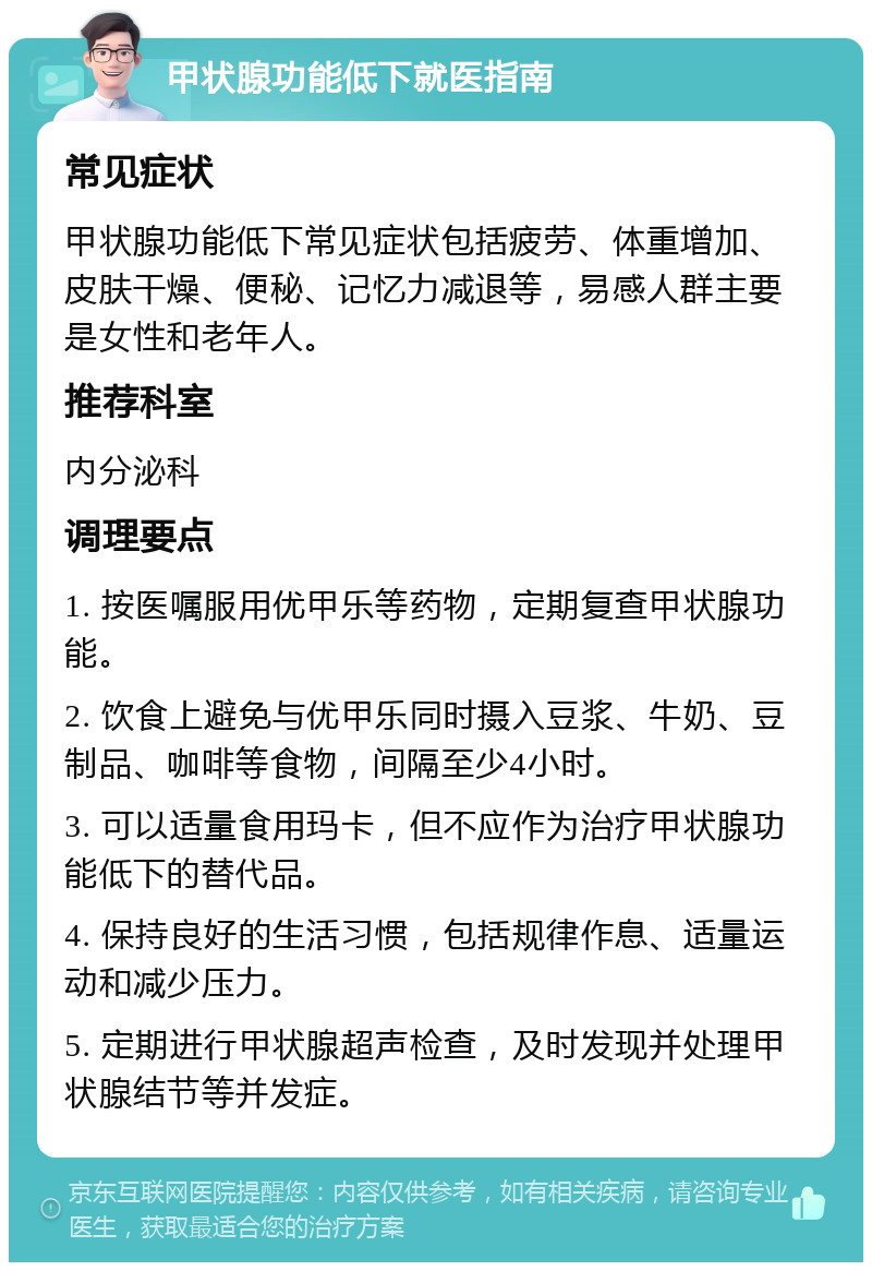 甲状腺功能低下就医指南 常见症状 甲状腺功能低下常见症状包括疲劳、体重增加、皮肤干燥、便秘、记忆力减退等，易感人群主要是女性和老年人。 推荐科室 内分泌科 调理要点 1. 按医嘱服用优甲乐等药物，定期复查甲状腺功能。 2. 饮食上避免与优甲乐同时摄入豆浆、牛奶、豆制品、咖啡等食物，间隔至少4小时。 3. 可以适量食用玛卡，但不应作为治疗甲状腺功能低下的替代品。 4. 保持良好的生活习惯，包括规律作息、适量运动和减少压力。 5. 定期进行甲状腺超声检查，及时发现并处理甲状腺结节等并发症。