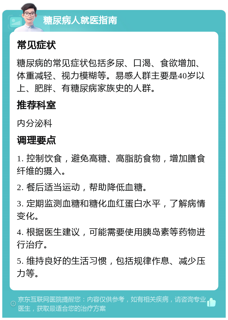 糖尿病人就医指南 常见症状 糖尿病的常见症状包括多尿、口渴、食欲增加、体重减轻、视力模糊等。易感人群主要是40岁以上、肥胖、有糖尿病家族史的人群。 推荐科室 内分泌科 调理要点 1. 控制饮食，避免高糖、高脂肪食物，增加膳食纤维的摄入。 2. 餐后适当运动，帮助降低血糖。 3. 定期监测血糖和糖化血红蛋白水平，了解病情变化。 4. 根据医生建议，可能需要使用胰岛素等药物进行治疗。 5. 维持良好的生活习惯，包括规律作息、减少压力等。