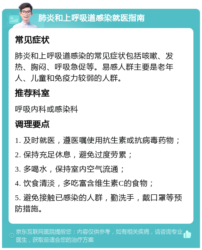 肺炎和上呼吸道感染就医指南 常见症状 肺炎和上呼吸道感染的常见症状包括咳嗽、发热、胸闷、呼吸急促等。易感人群主要是老年人、儿童和免疫力较弱的人群。 推荐科室 呼吸内科或感染科 调理要点 1. 及时就医，遵医嘱使用抗生素或抗病毒药物； 2. 保持充足休息，避免过度劳累； 3. 多喝水，保持室内空气流通； 4. 饮食清淡，多吃富含维生素C的食物； 5. 避免接触已感染的人群，勤洗手，戴口罩等预防措施。