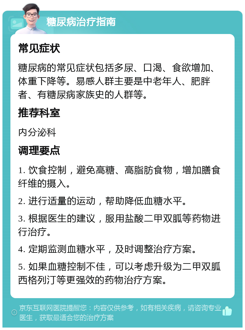 糖尿病治疗指南 常见症状 糖尿病的常见症状包括多尿、口渴、食欲增加、体重下降等。易感人群主要是中老年人、肥胖者、有糖尿病家族史的人群等。 推荐科室 内分泌科 调理要点 1. 饮食控制，避免高糖、高脂肪食物，增加膳食纤维的摄入。 2. 进行适量的运动，帮助降低血糖水平。 3. 根据医生的建议，服用盐酸二甲双胍等药物进行治疗。 4. 定期监测血糖水平，及时调整治疗方案。 5. 如果血糖控制不佳，可以考虑升级为二甲双胍西格列汀等更强效的药物治疗方案。