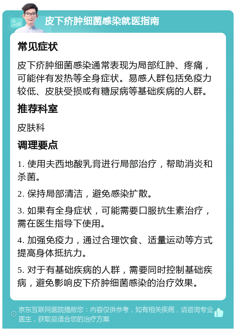 皮下疥肿细菌感染就医指南 常见症状 皮下疥肿细菌感染通常表现为局部红肿、疼痛，可能伴有发热等全身症状。易感人群包括免疫力较低、皮肤受损或有糖尿病等基础疾病的人群。 推荐科室 皮肤科 调理要点 1. 使用夫西地酸乳膏进行局部治疗，帮助消炎和杀菌。 2. 保持局部清洁，避免感染扩散。 3. 如果有全身症状，可能需要口服抗生素治疗，需在医生指导下使用。 4. 加强免疫力，通过合理饮食、适量运动等方式提高身体抵抗力。 5. 对于有基础疾病的人群，需要同时控制基础疾病，避免影响皮下疥肿细菌感染的治疗效果。