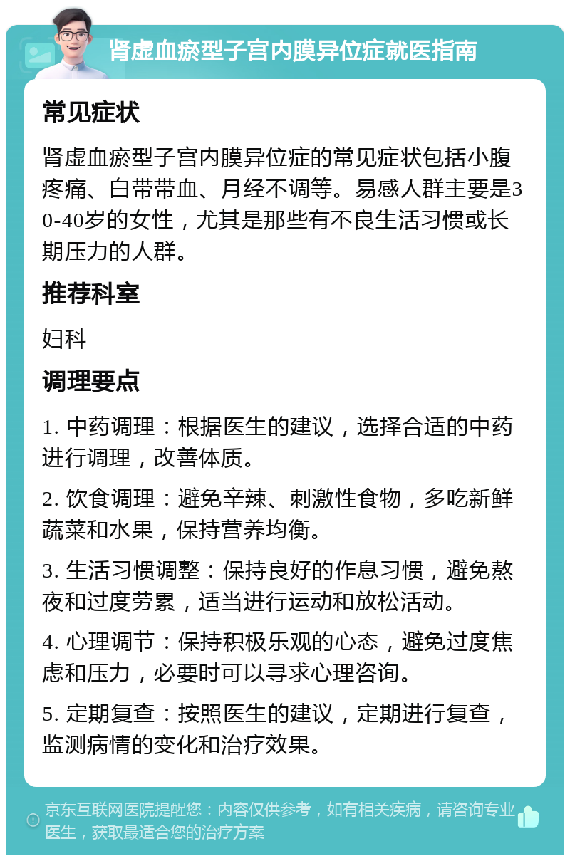 肾虚血瘀型子宫内膜异位症就医指南 常见症状 肾虚血瘀型子宫内膜异位症的常见症状包括小腹疼痛、白带带血、月经不调等。易感人群主要是30-40岁的女性，尤其是那些有不良生活习惯或长期压力的人群。 推荐科室 妇科 调理要点 1. 中药调理：根据医生的建议，选择合适的中药进行调理，改善体质。 2. 饮食调理：避免辛辣、刺激性食物，多吃新鲜蔬菜和水果，保持营养均衡。 3. 生活习惯调整：保持良好的作息习惯，避免熬夜和过度劳累，适当进行运动和放松活动。 4. 心理调节：保持积极乐观的心态，避免过度焦虑和压力，必要时可以寻求心理咨询。 5. 定期复查：按照医生的建议，定期进行复查，监测病情的变化和治疗效果。