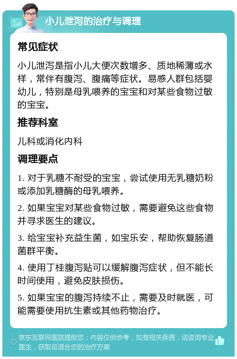 小儿泄泻的治疗与调理 常见症状 小儿泄泻是指小儿大便次数增多、质地稀薄或水样，常伴有腹泻、腹痛等症状。易感人群包括婴幼儿，特别是母乳喂养的宝宝和对某些食物过敏的宝宝。 推荐科室 儿科或消化内科 调理要点 1. 对于乳糖不耐受的宝宝，尝试使用无乳糖奶粉或添加乳糖酶的母乳喂养。 2. 如果宝宝对某些食物过敏，需要避免这些食物并寻求医生的建议。 3. 给宝宝补充益生菌，如宝乐安，帮助恢复肠道菌群平衡。 4. 使用丁桂腹泻贴可以缓解腹泻症状，但不能长时间使用，避免皮肤损伤。 5. 如果宝宝的腹泻持续不止，需要及时就医，可能需要使用抗生素或其他药物治疗。