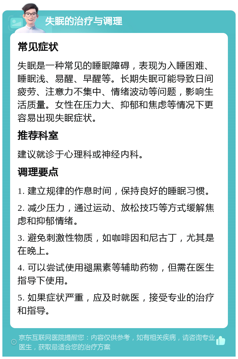 失眠的治疗与调理 常见症状 失眠是一种常见的睡眠障碍，表现为入睡困难、睡眠浅、易醒、早醒等。长期失眠可能导致日间疲劳、注意力不集中、情绪波动等问题，影响生活质量。女性在压力大、抑郁和焦虑等情况下更容易出现失眠症状。 推荐科室 建议就诊于心理科或神经内科。 调理要点 1. 建立规律的作息时间，保持良好的睡眠习惯。 2. 减少压力，通过运动、放松技巧等方式缓解焦虑和抑郁情绪。 3. 避免刺激性物质，如咖啡因和尼古丁，尤其是在晚上。 4. 可以尝试使用褪黑素等辅助药物，但需在医生指导下使用。 5. 如果症状严重，应及时就医，接受专业的治疗和指导。