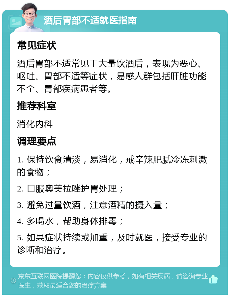 酒后胃部不适就医指南 常见症状 酒后胃部不适常见于大量饮酒后，表现为恶心、呕吐、胃部不适等症状，易感人群包括肝脏功能不全、胃部疾病患者等。 推荐科室 消化内科 调理要点 1. 保持饮食清淡，易消化，戒辛辣肥腻冷冻刺激的食物； 2. 口服奥美拉唑护胃处理； 3. 避免过量饮酒，注意酒精的摄入量； 4. 多喝水，帮助身体排毒； 5. 如果症状持续或加重，及时就医，接受专业的诊断和治疗。