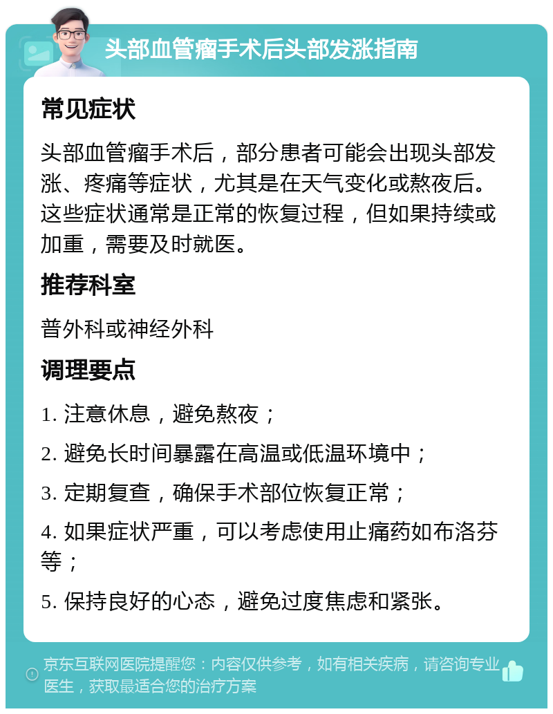 头部血管瘤手术后头部发涨指南 常见症状 头部血管瘤手术后，部分患者可能会出现头部发涨、疼痛等症状，尤其是在天气变化或熬夜后。这些症状通常是正常的恢复过程，但如果持续或加重，需要及时就医。 推荐科室 普外科或神经外科 调理要点 1. 注意休息，避免熬夜； 2. 避免长时间暴露在高温或低温环境中； 3. 定期复查，确保手术部位恢复正常； 4. 如果症状严重，可以考虑使用止痛药如布洛芬等； 5. 保持良好的心态，避免过度焦虑和紧张。