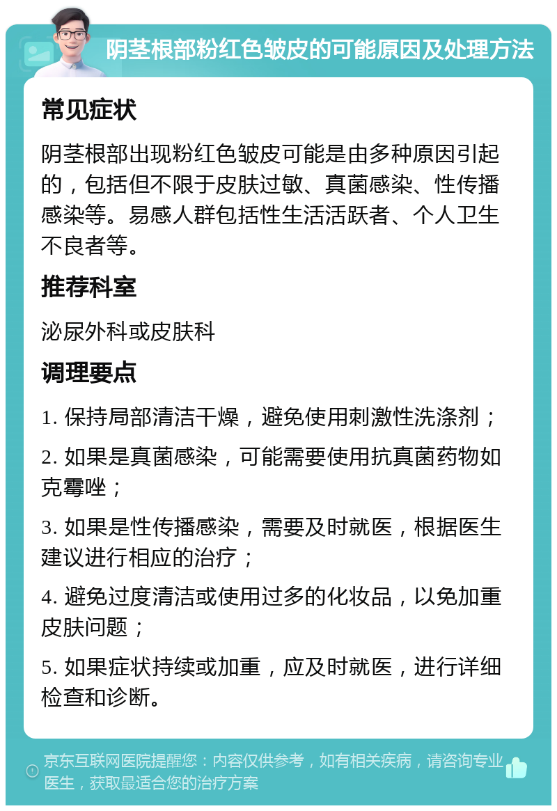 阴茎根部粉红色皱皮的可能原因及处理方法 常见症状 阴茎根部出现粉红色皱皮可能是由多种原因引起的，包括但不限于皮肤过敏、真菌感染、性传播感染等。易感人群包括性生活活跃者、个人卫生不良者等。 推荐科室 泌尿外科或皮肤科 调理要点 1. 保持局部清洁干燥，避免使用刺激性洗涤剂； 2. 如果是真菌感染，可能需要使用抗真菌药物如克霉唑； 3. 如果是性传播感染，需要及时就医，根据医生建议进行相应的治疗； 4. 避免过度清洁或使用过多的化妆品，以免加重皮肤问题； 5. 如果症状持续或加重，应及时就医，进行详细检查和诊断。