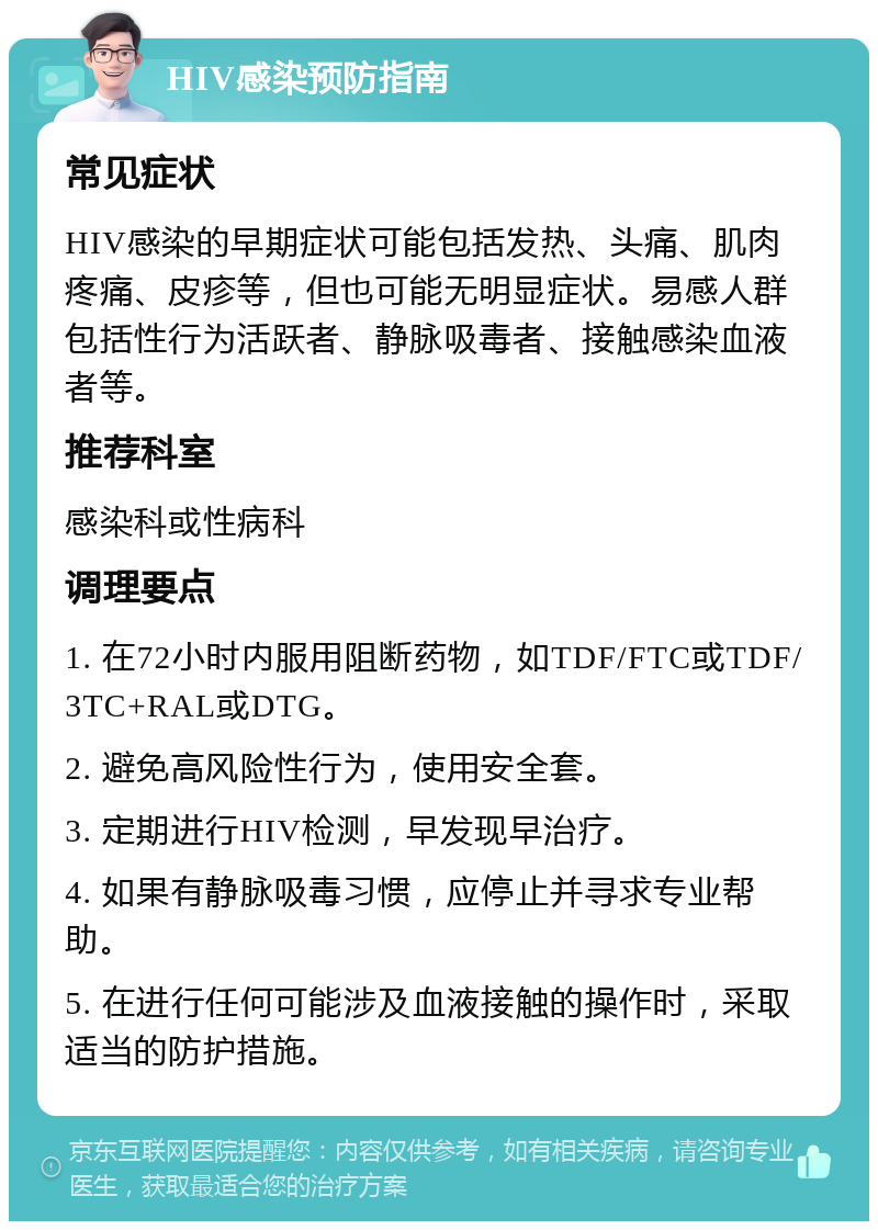 HIV感染预防指南 常见症状 HIV感染的早期症状可能包括发热、头痛、肌肉疼痛、皮疹等，但也可能无明显症状。易感人群包括性行为活跃者、静脉吸毒者、接触感染血液者等。 推荐科室 感染科或性病科 调理要点 1. 在72小时内服用阻断药物，如TDF/FTC或TDF/3TC+RAL或DTG。 2. 避免高风险性行为，使用安全套。 3. 定期进行HIV检测，早发现早治疗。 4. 如果有静脉吸毒习惯，应停止并寻求专业帮助。 5. 在进行任何可能涉及血液接触的操作时，采取适当的防护措施。