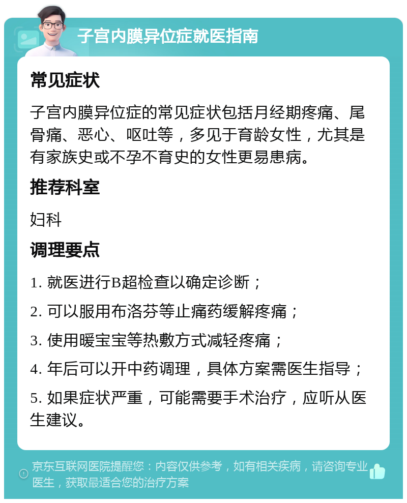 子宫内膜异位症就医指南 常见症状 子宫内膜异位症的常见症状包括月经期疼痛、尾骨痛、恶心、呕吐等，多见于育龄女性，尤其是有家族史或不孕不育史的女性更易患病。 推荐科室 妇科 调理要点 1. 就医进行B超检查以确定诊断； 2. 可以服用布洛芬等止痛药缓解疼痛； 3. 使用暖宝宝等热敷方式减轻疼痛； 4. 年后可以开中药调理，具体方案需医生指导； 5. 如果症状严重，可能需要手术治疗，应听从医生建议。