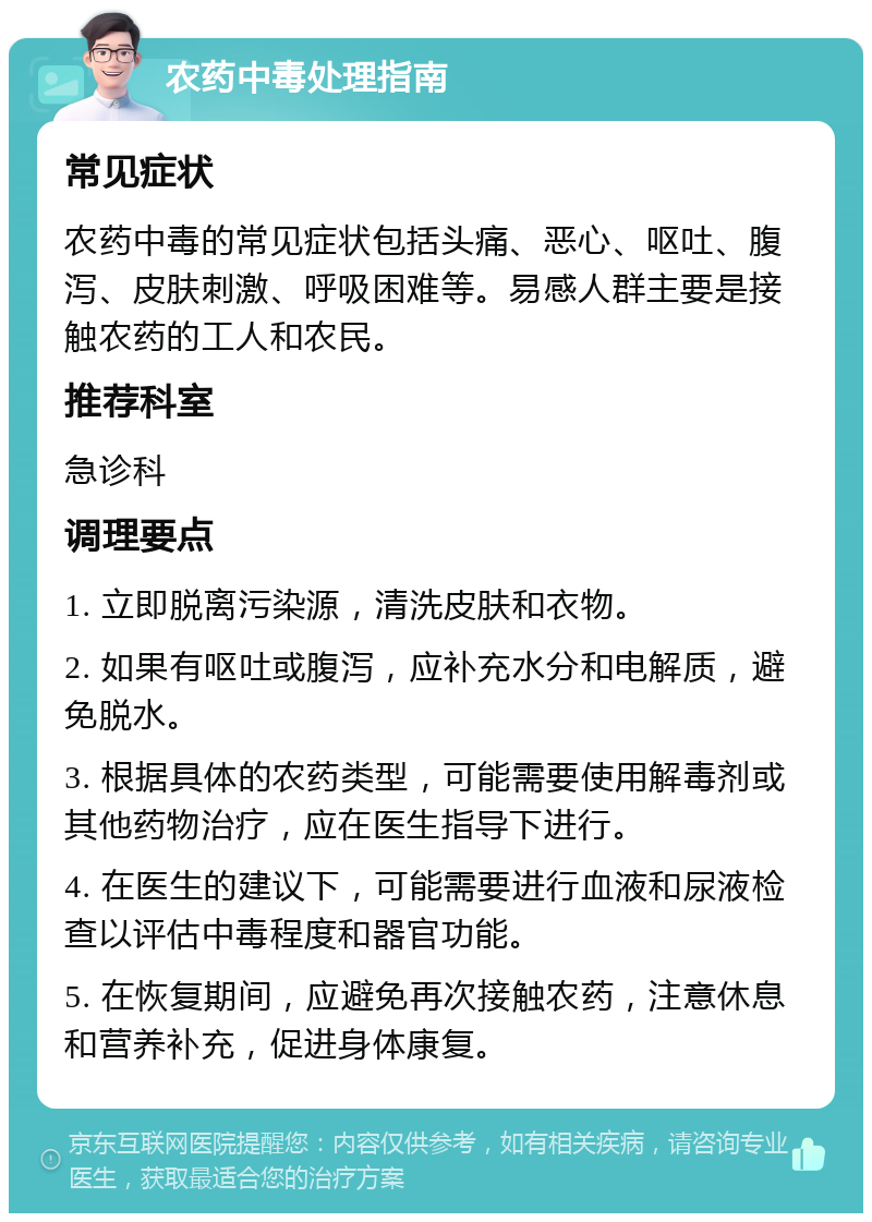 农药中毒处理指南 常见症状 农药中毒的常见症状包括头痛、恶心、呕吐、腹泻、皮肤刺激、呼吸困难等。易感人群主要是接触农药的工人和农民。 推荐科室 急诊科 调理要点 1. 立即脱离污染源，清洗皮肤和衣物。 2. 如果有呕吐或腹泻，应补充水分和电解质，避免脱水。 3. 根据具体的农药类型，可能需要使用解毒剂或其他药物治疗，应在医生指导下进行。 4. 在医生的建议下，可能需要进行血液和尿液检查以评估中毒程度和器官功能。 5. 在恢复期间，应避免再次接触农药，注意休息和营养补充，促进身体康复。