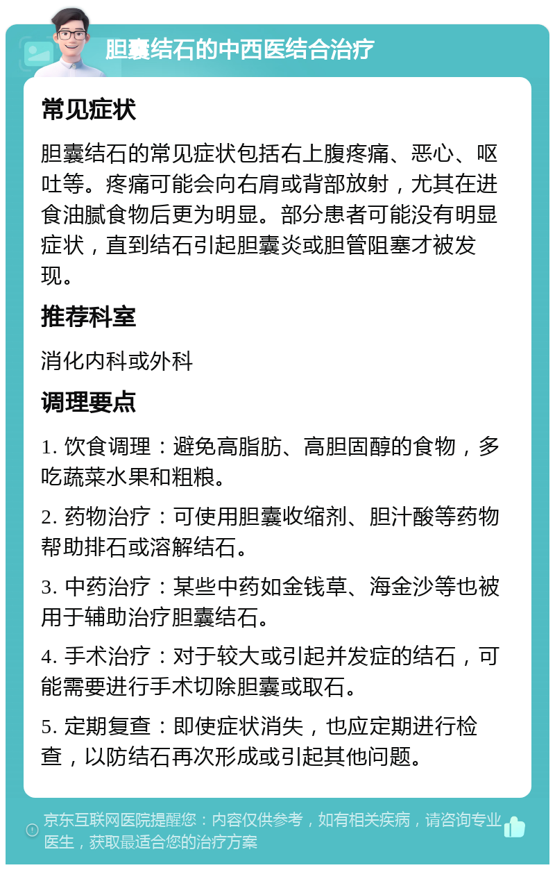 胆囊结石的中西医结合治疗 常见症状 胆囊结石的常见症状包括右上腹疼痛、恶心、呕吐等。疼痛可能会向右肩或背部放射，尤其在进食油腻食物后更为明显。部分患者可能没有明显症状，直到结石引起胆囊炎或胆管阻塞才被发现。 推荐科室 消化内科或外科 调理要点 1. 饮食调理：避免高脂肪、高胆固醇的食物，多吃蔬菜水果和粗粮。 2. 药物治疗：可使用胆囊收缩剂、胆汁酸等药物帮助排石或溶解结石。 3. 中药治疗：某些中药如金钱草、海金沙等也被用于辅助治疗胆囊结石。 4. 手术治疗：对于较大或引起并发症的结石，可能需要进行手术切除胆囊或取石。 5. 定期复查：即使症状消失，也应定期进行检查，以防结石再次形成或引起其他问题。