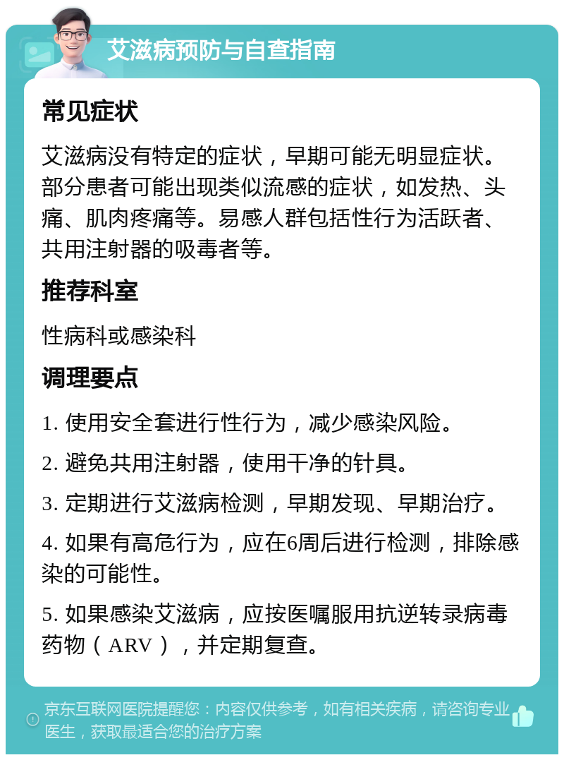 艾滋病预防与自查指南 常见症状 艾滋病没有特定的症状，早期可能无明显症状。部分患者可能出现类似流感的症状，如发热、头痛、肌肉疼痛等。易感人群包括性行为活跃者、共用注射器的吸毒者等。 推荐科室 性病科或感染科 调理要点 1. 使用安全套进行性行为，减少感染风险。 2. 避免共用注射器，使用干净的针具。 3. 定期进行艾滋病检测，早期发现、早期治疗。 4. 如果有高危行为，应在6周后进行检测，排除感染的可能性。 5. 如果感染艾滋病，应按医嘱服用抗逆转录病毒药物（ARV），并定期复查。