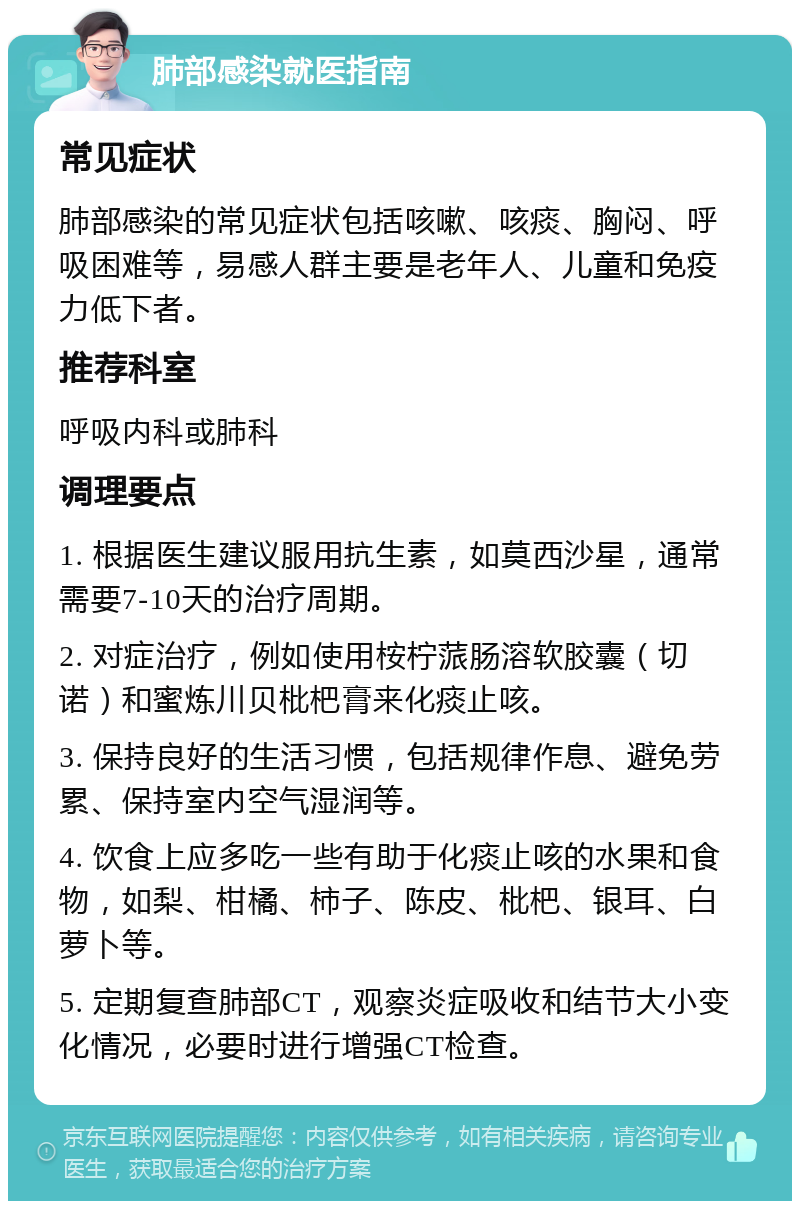 肺部感染就医指南 常见症状 肺部感染的常见症状包括咳嗽、咳痰、胸闷、呼吸困难等，易感人群主要是老年人、儿童和免疫力低下者。 推荐科室 呼吸内科或肺科 调理要点 1. 根据医生建议服用抗生素，如莫西沙星，通常需要7-10天的治疗周期。 2. 对症治疗，例如使用桉柠蒎肠溶软胶囊（切诺）和蜜炼川贝枇杷膏来化痰止咳。 3. 保持良好的生活习惯，包括规律作息、避免劳累、保持室内空气湿润等。 4. 饮食上应多吃一些有助于化痰止咳的水果和食物，如梨、柑橘、柿子、陈皮、枇杷、银耳、白萝卜等。 5. 定期复查肺部CT，观察炎症吸收和结节大小变化情况，必要时进行增强CT检查。