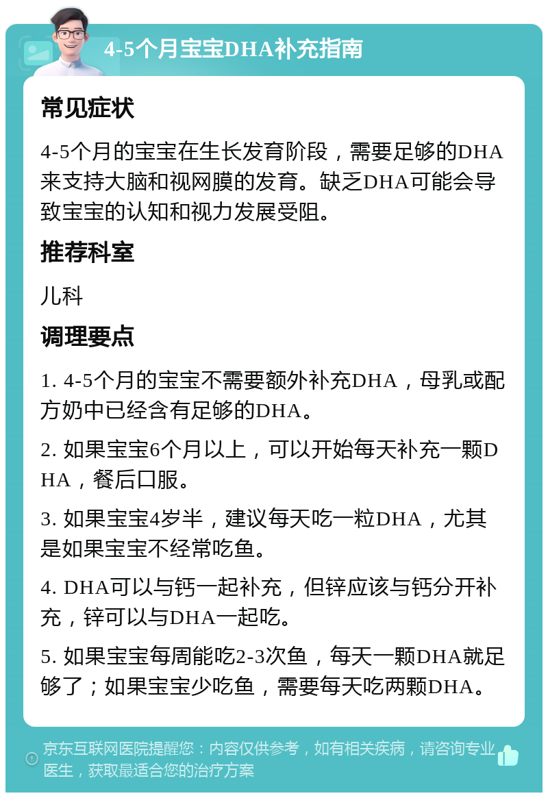 4-5个月宝宝DHA补充指南 常见症状 4-5个月的宝宝在生长发育阶段，需要足够的DHA来支持大脑和视网膜的发育。缺乏DHA可能会导致宝宝的认知和视力发展受阻。 推荐科室 儿科 调理要点 1. 4-5个月的宝宝不需要额外补充DHA，母乳或配方奶中已经含有足够的DHA。 2. 如果宝宝6个月以上，可以开始每天补充一颗DHA，餐后口服。 3. 如果宝宝4岁半，建议每天吃一粒DHA，尤其是如果宝宝不经常吃鱼。 4. DHA可以与钙一起补充，但锌应该与钙分开补充，锌可以与DHA一起吃。 5. 如果宝宝每周能吃2-3次鱼，每天一颗DHA就足够了；如果宝宝少吃鱼，需要每天吃两颗DHA。