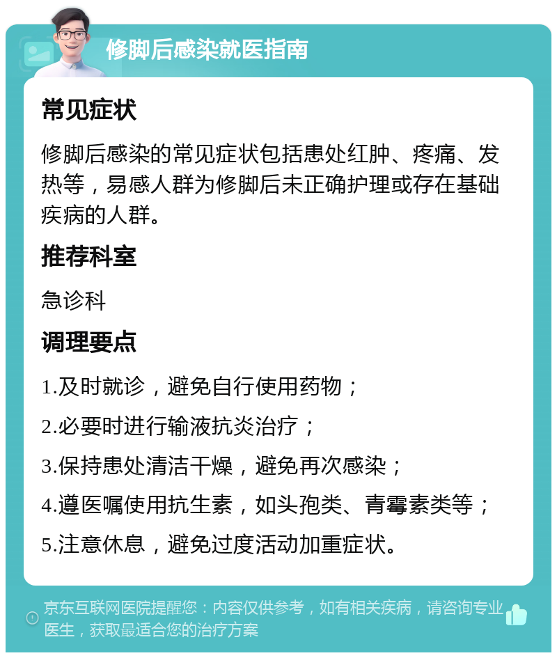 修脚后感染就医指南 常见症状 修脚后感染的常见症状包括患处红肿、疼痛、发热等，易感人群为修脚后未正确护理或存在基础疾病的人群。 推荐科室 急诊科 调理要点 1.及时就诊，避免自行使用药物； 2.必要时进行输液抗炎治疗； 3.保持患处清洁干燥，避免再次感染； 4.遵医嘱使用抗生素，如头孢类、青霉素类等； 5.注意休息，避免过度活动加重症状。