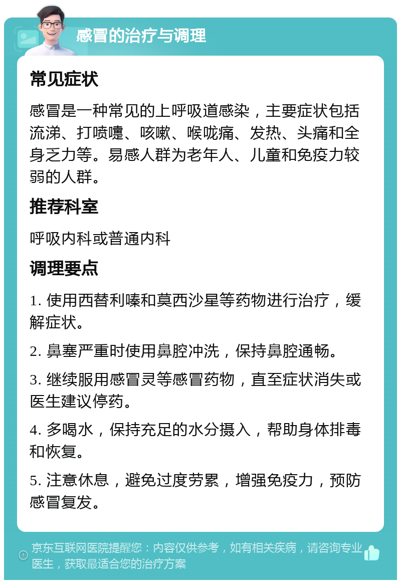 感冒的治疗与调理 常见症状 感冒是一种常见的上呼吸道感染，主要症状包括流涕、打喷嚏、咳嗽、喉咙痛、发热、头痛和全身乏力等。易感人群为老年人、儿童和免疫力较弱的人群。 推荐科室 呼吸内科或普通内科 调理要点 1. 使用西替利嗪和莫西沙星等药物进行治疗，缓解症状。 2. 鼻塞严重时使用鼻腔冲洗，保持鼻腔通畅。 3. 继续服用感冒灵等感冒药物，直至症状消失或医生建议停药。 4. 多喝水，保持充足的水分摄入，帮助身体排毒和恢复。 5. 注意休息，避免过度劳累，增强免疫力，预防感冒复发。