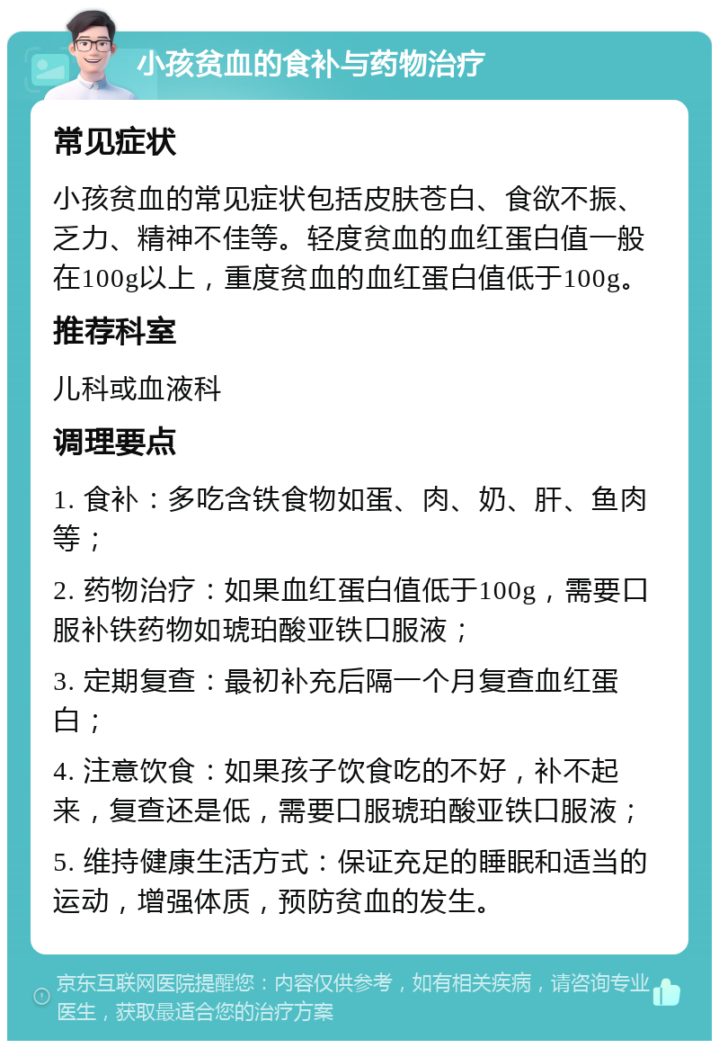 小孩贫血的食补与药物治疗 常见症状 小孩贫血的常见症状包括皮肤苍白、食欲不振、乏力、精神不佳等。轻度贫血的血红蛋白值一般在100g以上，重度贫血的血红蛋白值低于100g。 推荐科室 儿科或血液科 调理要点 1. 食补：多吃含铁食物如蛋、肉、奶、肝、鱼肉等； 2. 药物治疗：如果血红蛋白值低于100g，需要口服补铁药物如琥珀酸亚铁口服液； 3. 定期复查：最初补充后隔一个月复查血红蛋白； 4. 注意饮食：如果孩子饮食吃的不好，补不起来，复查还是低，需要口服琥珀酸亚铁口服液； 5. 维持健康生活方式：保证充足的睡眠和适当的运动，增强体质，预防贫血的发生。