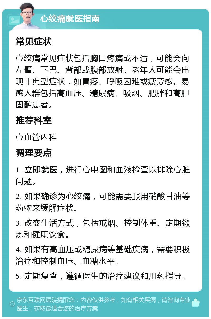 心绞痛就医指南 常见症状 心绞痛常见症状包括胸口疼痛或不适，可能会向左臂、下巴、背部或腹部放射。老年人可能会出现非典型症状，如胃疼、呼吸困难或疲劳感。易感人群包括高血压、糖尿病、吸烟、肥胖和高胆固醇患者。 推荐科室 心血管内科 调理要点 1. 立即就医，进行心电图和血液检查以排除心脏问题。 2. 如果确诊为心绞痛，可能需要服用硝酸甘油等药物来缓解症状。 3. 改变生活方式，包括戒烟、控制体重、定期锻炼和健康饮食。 4. 如果有高血压或糖尿病等基础疾病，需要积极治疗和控制血压、血糖水平。 5. 定期复查，遵循医生的治疗建议和用药指导。