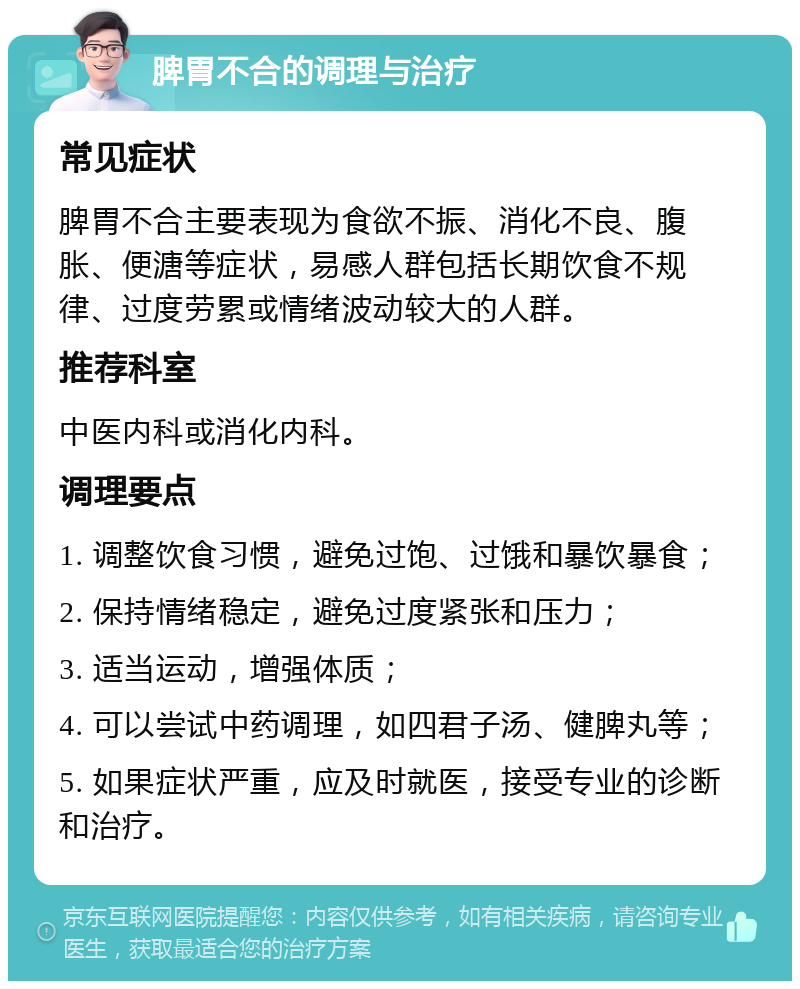 脾胃不合的调理与治疗 常见症状 脾胃不合主要表现为食欲不振、消化不良、腹胀、便溏等症状，易感人群包括长期饮食不规律、过度劳累或情绪波动较大的人群。 推荐科室 中医内科或消化内科。 调理要点 1. 调整饮食习惯，避免过饱、过饿和暴饮暴食； 2. 保持情绪稳定，避免过度紧张和压力； 3. 适当运动，增强体质； 4. 可以尝试中药调理，如四君子汤、健脾丸等； 5. 如果症状严重，应及时就医，接受专业的诊断和治疗。