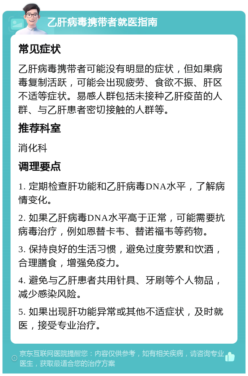 乙肝病毒携带者就医指南 常见症状 乙肝病毒携带者可能没有明显的症状，但如果病毒复制活跃，可能会出现疲劳、食欲不振、肝区不适等症状。易感人群包括未接种乙肝疫苗的人群、与乙肝患者密切接触的人群等。 推荐科室 消化科 调理要点 1. 定期检查肝功能和乙肝病毒DNA水平，了解病情变化。 2. 如果乙肝病毒DNA水平高于正常，可能需要抗病毒治疗，例如恩替卡韦、替诺福韦等药物。 3. 保持良好的生活习惯，避免过度劳累和饮酒，合理膳食，增强免疫力。 4. 避免与乙肝患者共用针具、牙刷等个人物品，减少感染风险。 5. 如果出现肝功能异常或其他不适症状，及时就医，接受专业治疗。