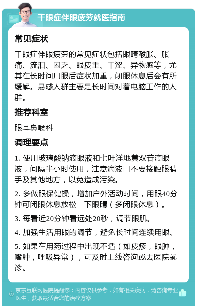 干眼症伴眼疲劳就医指南 常见症状 干眼症伴眼疲劳的常见症状包括眼睛酸胀、胀痛、流泪、困乏、眼皮重、干涩、异物感等，尤其在长时间用眼后症状加重，闭眼休息后会有所缓解。易感人群主要是长时间对着电脑工作的人群。 推荐科室 眼耳鼻喉科 调理要点 1. 使用玻璃酸钠滴眼液和七叶洋地黄双苷滴眼液，间隔半小时使用，注意滴液口不要接触眼睛手及其他地方，以免造成污染。 2. 多做眼保健操，增加户外活动时间，用眼40分钟可闭眼休息放松一下眼睛（多闭眼休息）。 3. 每看近20分钟看远处20秒，调节眼肌。 4. 加强生活用眼的调节，避免长时间连续用眼。 5. 如果在用药过程中出现不适（如皮疹，眼肿，嘴肿，呼吸异常），可及时上线咨询或去医院就诊。