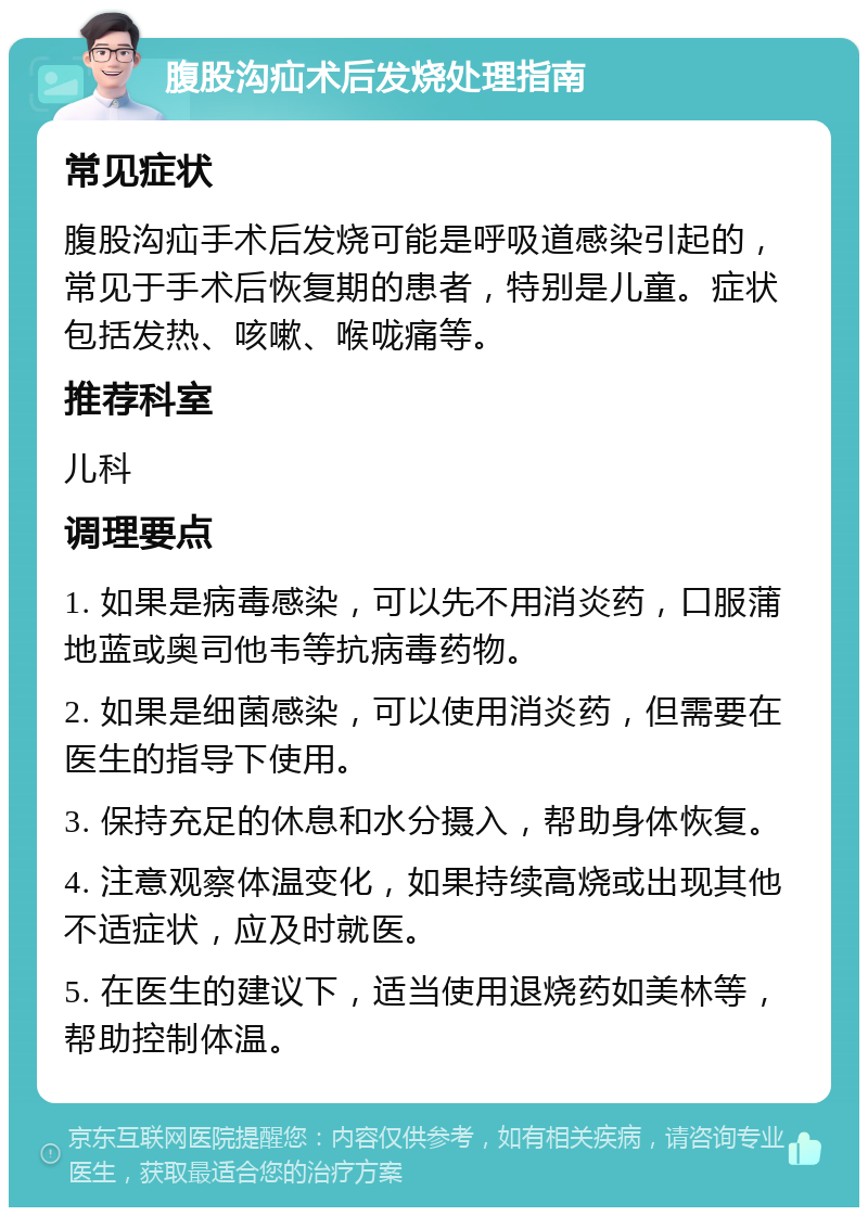 腹股沟疝术后发烧处理指南 常见症状 腹股沟疝手术后发烧可能是呼吸道感染引起的，常见于手术后恢复期的患者，特别是儿童。症状包括发热、咳嗽、喉咙痛等。 推荐科室 儿科 调理要点 1. 如果是病毒感染，可以先不用消炎药，口服蒲地蓝或奥司他韦等抗病毒药物。 2. 如果是细菌感染，可以使用消炎药，但需要在医生的指导下使用。 3. 保持充足的休息和水分摄入，帮助身体恢复。 4. 注意观察体温变化，如果持续高烧或出现其他不适症状，应及时就医。 5. 在医生的建议下，适当使用退烧药如美林等，帮助控制体温。