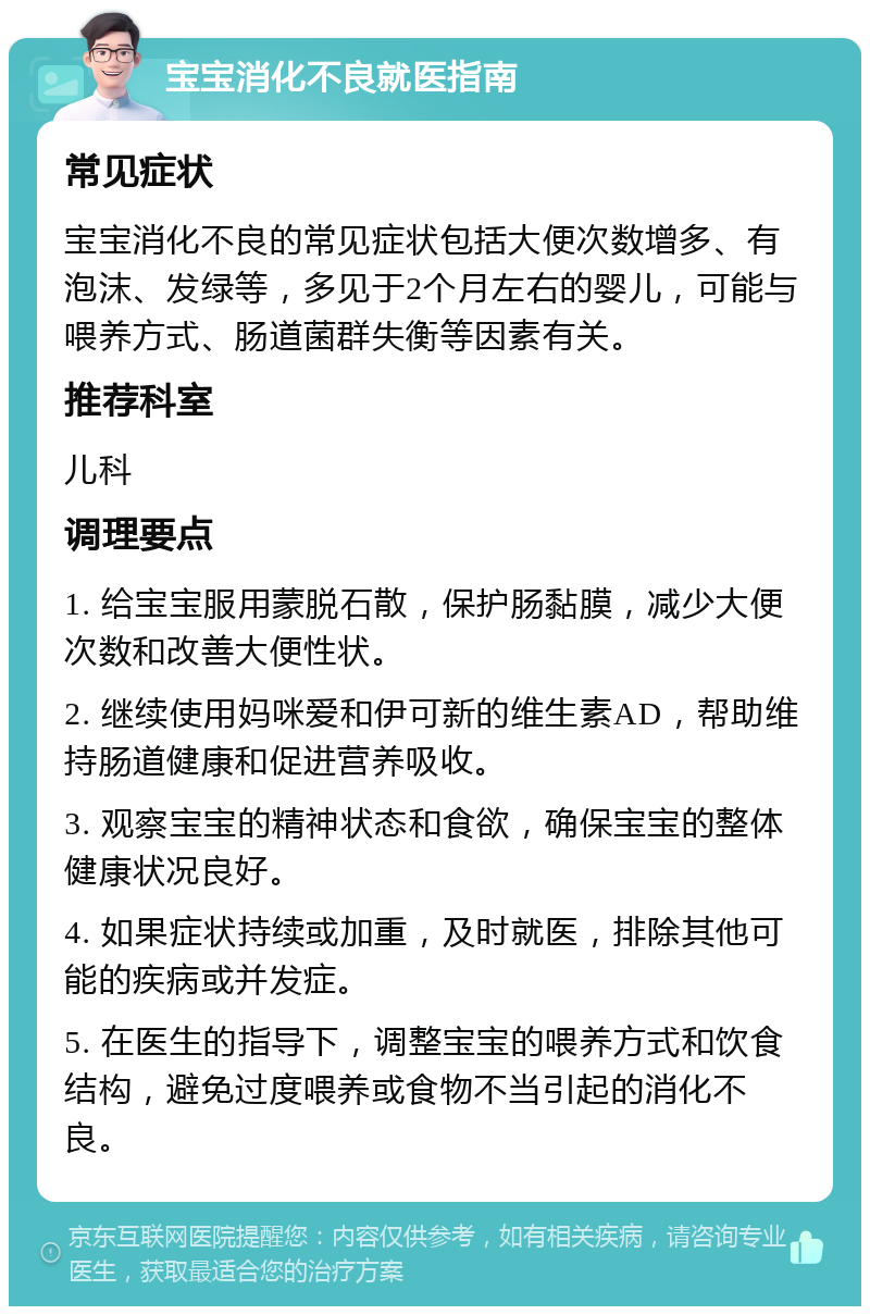 宝宝消化不良就医指南 常见症状 宝宝消化不良的常见症状包括大便次数增多、有泡沫、发绿等，多见于2个月左右的婴儿，可能与喂养方式、肠道菌群失衡等因素有关。 推荐科室 儿科 调理要点 1. 给宝宝服用蒙脱石散，保护肠黏膜，减少大便次数和改善大便性状。 2. 继续使用妈咪爱和伊可新的维生素AD，帮助维持肠道健康和促进营养吸收。 3. 观察宝宝的精神状态和食欲，确保宝宝的整体健康状况良好。 4. 如果症状持续或加重，及时就医，排除其他可能的疾病或并发症。 5. 在医生的指导下，调整宝宝的喂养方式和饮食结构，避免过度喂养或食物不当引起的消化不良。