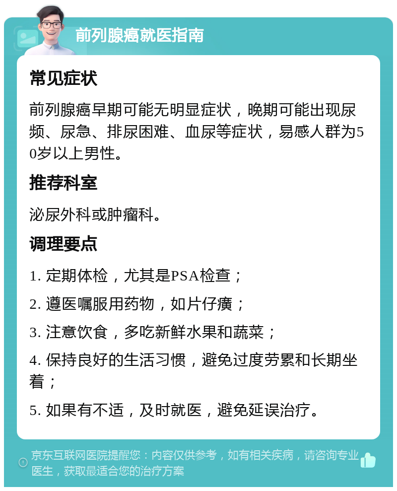 前列腺癌就医指南 常见症状 前列腺癌早期可能无明显症状，晚期可能出现尿频、尿急、排尿困难、血尿等症状，易感人群为50岁以上男性。 推荐科室 泌尿外科或肿瘤科。 调理要点 1. 定期体检，尤其是PSA检查； 2. 遵医嘱服用药物，如片仔癀； 3. 注意饮食，多吃新鲜水果和蔬菜； 4. 保持良好的生活习惯，避免过度劳累和长期坐着； 5. 如果有不适，及时就医，避免延误治疗。