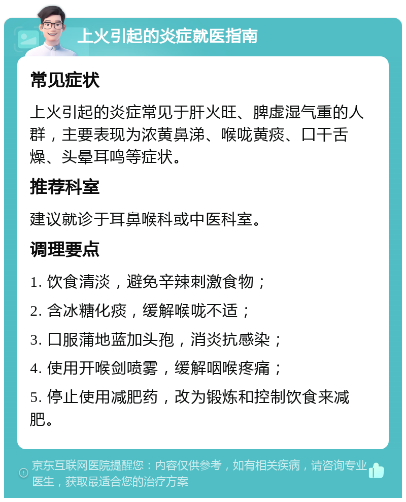 上火引起的炎症就医指南 常见症状 上火引起的炎症常见于肝火旺、脾虚湿气重的人群，主要表现为浓黄鼻涕、喉咙黄痰、口干舌燥、头晕耳鸣等症状。 推荐科室 建议就诊于耳鼻喉科或中医科室。 调理要点 1. 饮食清淡，避免辛辣刺激食物； 2. 含冰糖化痰，缓解喉咙不适； 3. 口服蒲地蓝加头孢，消炎抗感染； 4. 使用开喉剑喷雾，缓解咽喉疼痛； 5. 停止使用减肥药，改为锻炼和控制饮食来减肥。