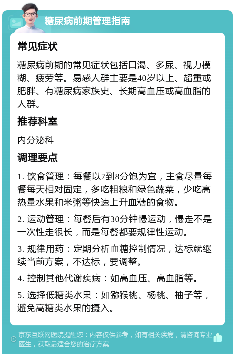 糖尿病前期管理指南 常见症状 糖尿病前期的常见症状包括口渴、多尿、视力模糊、疲劳等。易感人群主要是40岁以上、超重或肥胖、有糖尿病家族史、长期高血压或高血脂的人群。 推荐科室 内分泌科 调理要点 1. 饮食管理：每餐以7到8分饱为宜，主食尽量每餐每天相对固定，多吃粗粮和绿色蔬菜，少吃高热量水果和米粥等快速上升血糖的食物。 2. 运动管理：每餐后有30分钟慢运动，慢走不是一次性走很长，而是每餐都要规律性运动。 3. 规律用药：定期分析血糖控制情况，达标就继续当前方案，不达标，要调整。 4. 控制其他代谢疾病：如高血压、高血脂等。 5. 选择低糖类水果：如猕猴桃、杨桃、柚子等，避免高糖类水果的摄入。