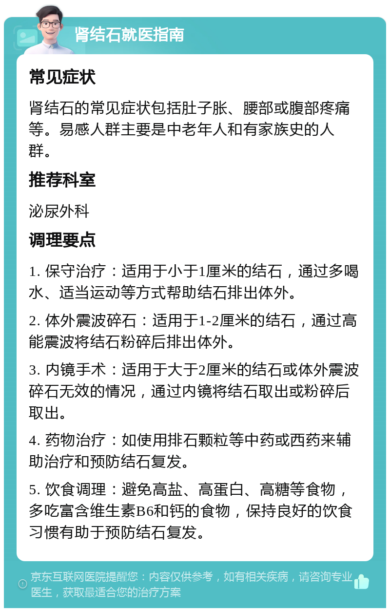 肾结石就医指南 常见症状 肾结石的常见症状包括肚子胀、腰部或腹部疼痛等。易感人群主要是中老年人和有家族史的人群。 推荐科室 泌尿外科 调理要点 1. 保守治疗：适用于小于1厘米的结石，通过多喝水、适当运动等方式帮助结石排出体外。 2. 体外震波碎石：适用于1-2厘米的结石，通过高能震波将结石粉碎后排出体外。 3. 内镜手术：适用于大于2厘米的结石或体外震波碎石无效的情况，通过内镜将结石取出或粉碎后取出。 4. 药物治疗：如使用排石颗粒等中药或西药来辅助治疗和预防结石复发。 5. 饮食调理：避免高盐、高蛋白、高糖等食物，多吃富含维生素B6和钙的食物，保持良好的饮食习惯有助于预防结石复发。