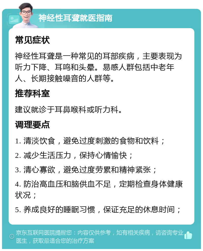 神经性耳聋就医指南 常见症状 神经性耳聋是一种常见的耳部疾病，主要表现为听力下降、耳鸣和头晕。易感人群包括中老年人、长期接触噪音的人群等。 推荐科室 建议就诊于耳鼻喉科或听力科。 调理要点 1. 清淡饮食，避免过度刺激的食物和饮料； 2. 减少生活压力，保持心情愉快； 3. 清心寡欲，避免过度劳累和精神紧张； 4. 防治高血压和脑供血不足，定期检查身体健康状况； 5. 养成良好的睡眠习惯，保证充足的休息时间；