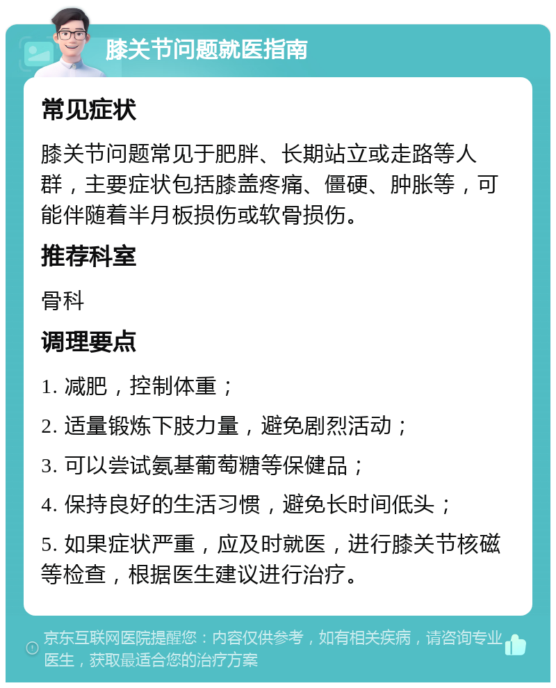 膝关节问题就医指南 常见症状 膝关节问题常见于肥胖、长期站立或走路等人群，主要症状包括膝盖疼痛、僵硬、肿胀等，可能伴随着半月板损伤或软骨损伤。 推荐科室 骨科 调理要点 1. 减肥，控制体重； 2. 适量锻炼下肢力量，避免剧烈活动； 3. 可以尝试氨基葡萄糖等保健品； 4. 保持良好的生活习惯，避免长时间低头； 5. 如果症状严重，应及时就医，进行膝关节核磁等检查，根据医生建议进行治疗。