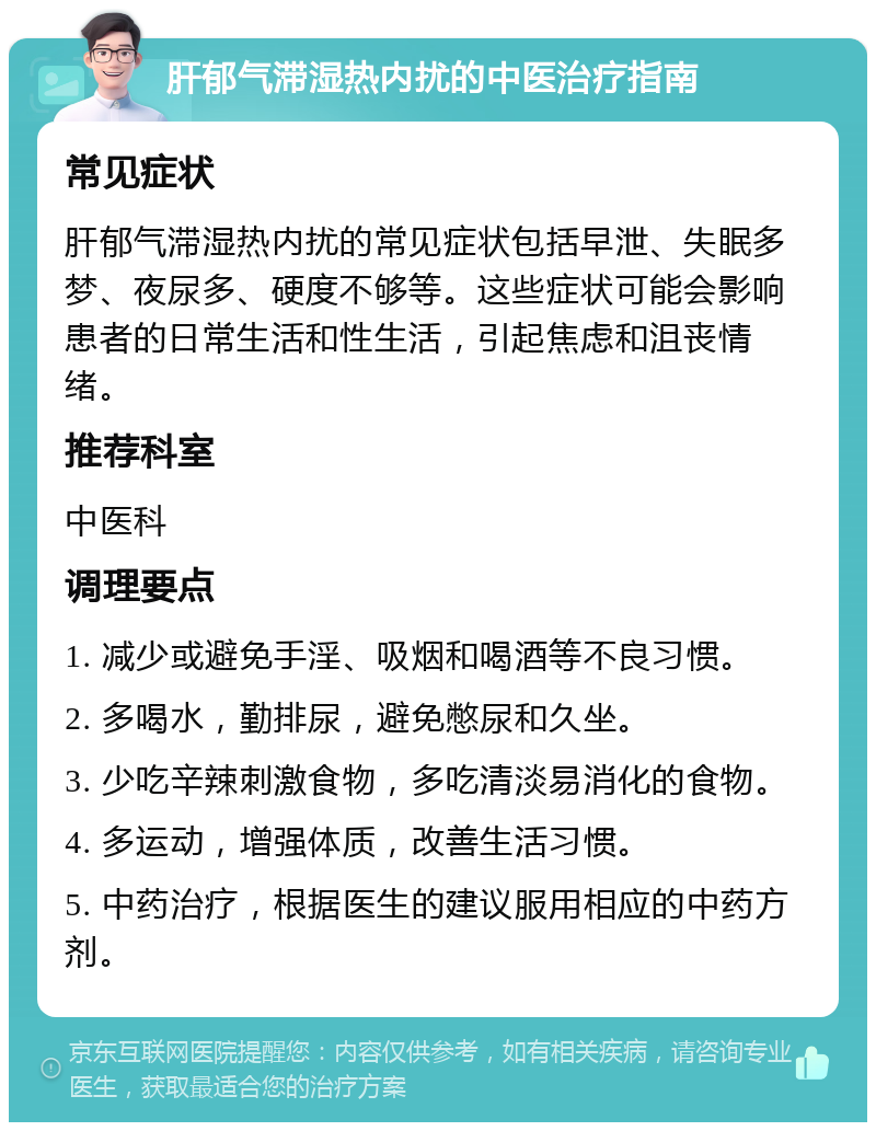 肝郁气滞湿热内扰的中医治疗指南 常见症状 肝郁气滞湿热内扰的常见症状包括早泄、失眠多梦、夜尿多、硬度不够等。这些症状可能会影响患者的日常生活和性生活，引起焦虑和沮丧情绪。 推荐科室 中医科 调理要点 1. 减少或避免手淫、吸烟和喝酒等不良习惯。 2. 多喝水，勤排尿，避免憋尿和久坐。 3. 少吃辛辣刺激食物，多吃清淡易消化的食物。 4. 多运动，增强体质，改善生活习惯。 5. 中药治疗，根据医生的建议服用相应的中药方剂。